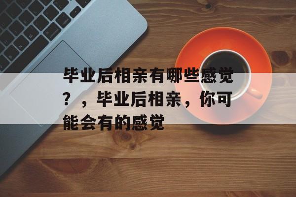 毕业后相亲有哪些感觉?,毕业后相亲,你可能会有的感觉 毕业后相亲有哪些感觉?,毕业后相亲,你可能会有的感觉