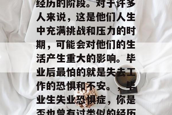 毕业之后,每个人都会经历的阶段。对于许多人来说,这是他们人生中充满挑战和压力的时期,可能会对他们的生活产生重大的影响。毕业后最怕的就是失去工作的恐惧和不安。,毕业生失业恐惧症,你是否也曾有过类似的经历? 毕业之后,每个人都会经历的阶段。对于许多人来说,这是他们人生中充满挑战和压力的时期,可能会对他们的生活产生重大的影响。毕业后最怕的就是失去工作的恐惧和不安。,毕业生失业恐惧症,你是否也曾有过类似的经历?