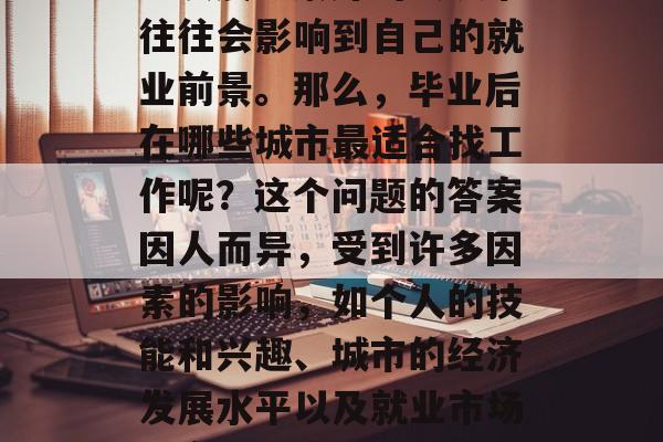 毕业后就业选择城市,作为职业选择者来说,是否选择一个经济发达、发展前景好的大城市往往会影响到自己的就业前景。那么,毕业后在哪些城市最适合找工作呢?这个问题的答案因人而异,受到许多因素的影响,如个人的技能和兴趣、城市的经济发展水平以及就业市场的竞争程度等。,哪个城市更适合找工作,考虑个人能力和职业发展需求因素 毕业后就业选择城市,作为职业选择者来说,是否选择一个经济发达、发展前景好的大城市往往会影响到自己的就业前景。那么,毕业后在哪些城市最适合找工作呢?这个问题的答案因人而异,受到许多因素的影响,如个人的技能和兴趣、城市的经济发展水平以及就业市场的竞争程度等。,哪个城市更适合找工作,考虑个人能力和职业发展需求因素