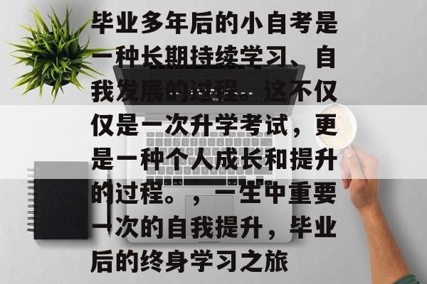 毕业多年后的小自考是一种长期持续学习、自我发展的过程。这不仅仅是一次升学考试,更是一种个人成长和提升的过程。,一生中重要一次的自我提升,毕业后的终身学习之旅 毕业多年后的小自考是一种长期持续学习、自我发展的过程。这不仅仅是一次升学考试,更是一种个人成长和提升的过程。,一生中重要一次的自我提升,毕业后的终身学习之旅