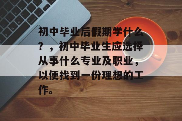 初中毕业后假期学什么?,初中毕业生应选择从事什么专业及职业,以便找到一份理想的工作。 初中毕业后假期学什么?,初中毕业生应选择从事什么专业及职业,以便找到一份理想的工作。