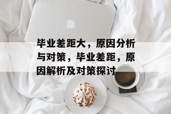 毕业差距大,原因分析与对策,毕业差距,原因解析及对策探讨 毕业差距大,原因分析与对策,毕业差距,原因解析及对策探讨