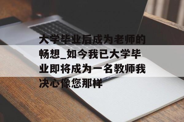 大学毕业后成为老师的畅想_如今我已大学毕业即将成为一名教师我决心像您那样