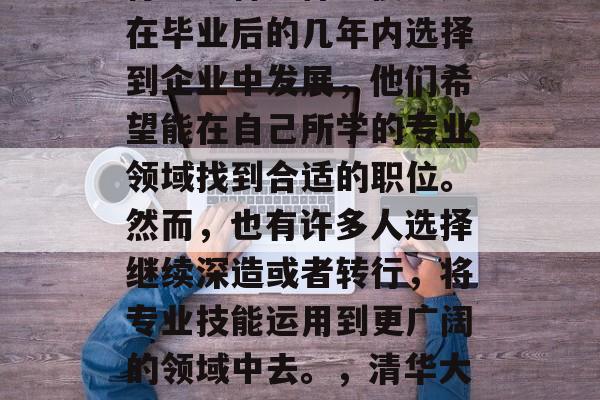 清华大学毕业后从事的行业多种多样。很多人在毕业后的几年内选择到企业中发展，他们希望能在自己所学的专业领域找到合适的职位。然而，也有许多人选择继续深造或者转行，将专业技能运用到更广阔的领域中去。，清华大学毕业生，职场热栈还是深造？