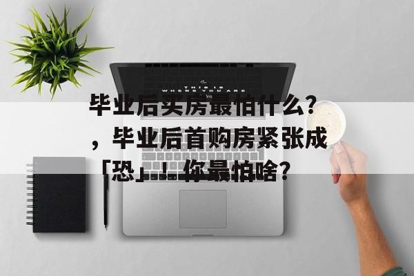毕业后买房最怕什么？，毕业后首购房紧张成「恐」！你最怕啥？