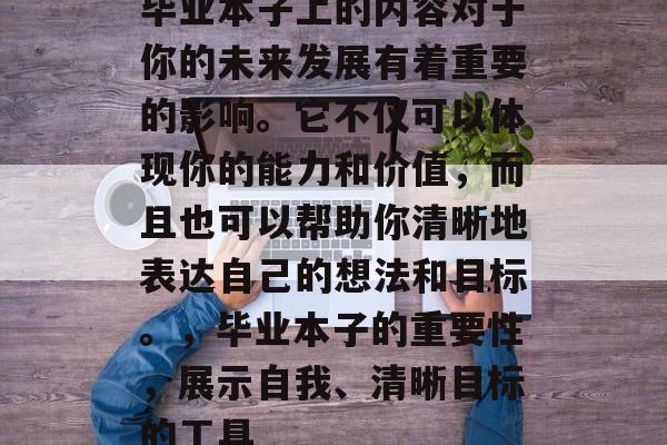 毕业本子上的内容对于你的未来发展有着重要的影响。它不仅可以体现你的能力和价值，而且也可以帮助你清晰地表达自己的想法和目标。，毕业本子的重要性，展示自我、清晰目标的工具