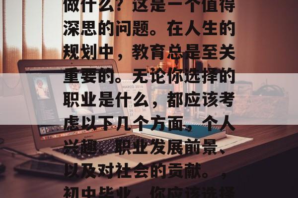 初中毕业后,你会选择做什么?这是一个值得深思的问题。在人生的规划中,教育总是至关重要的。无论你选择的职业是什么,都应该考虑以下几个方面,个人兴趣、职业发展前景、以及对社会的贡献。,初中毕业,你应该选择什么专业? 初中毕业后,你会选择做什么?这是一个值得深思的问题。在人生的规划中,教育总是至关重要的。无论你选择的职业是什么,都应该考虑以下几个方面,个人兴趣、职业发展前景、以及对社会的贡献。,初中毕业,你应该选择什么专业?
