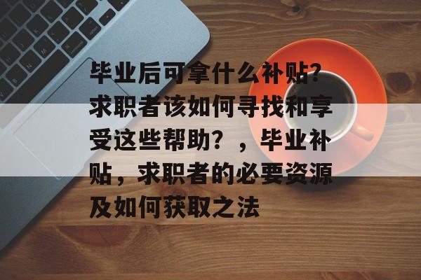 毕业后可拿什么补贴?求职者该如何寻找和享受这些帮助?,毕业补贴,求职者的必要资源及如何获取之法 毕业后可拿什么补贴?求职者该如何寻找和享受这些帮助?,毕业补贴,求职者的必要资源及如何获取之法