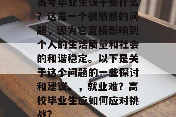高考毕业生该干些什么?这是一个很敏感的问题,因为它直接影响到个人的生活质量和社会的和谐稳定。以下是关于这个问题的一些探讨和建议。,就业难?高校毕业生应如何应对挑战? 高考毕业生该干些什么?这是一个很敏感的问题,因为它直接影响到个人的生活质量和社会的和谐稳定。以下是关于这个问题的一些探讨和建议。,就业难?高校毕业生应如何应对挑战?