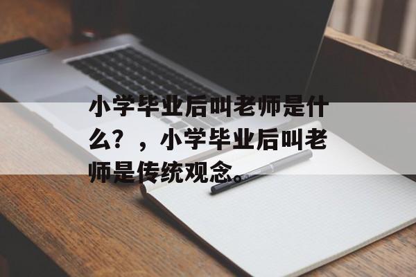 小学毕业后叫老师是什么?,小学毕业后叫老师是传统观念。 小学毕业后叫老师是什么?,小学毕业后叫老师是传统观念。