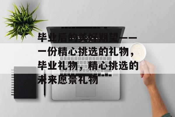 毕业后的美好期望——一份精心挑选的礼物,毕业礼物,精心挑选的未来愿景礼物 毕业后的美好期望——一份精心挑选的礼物,毕业礼物,精心挑选的未来愿景礼物