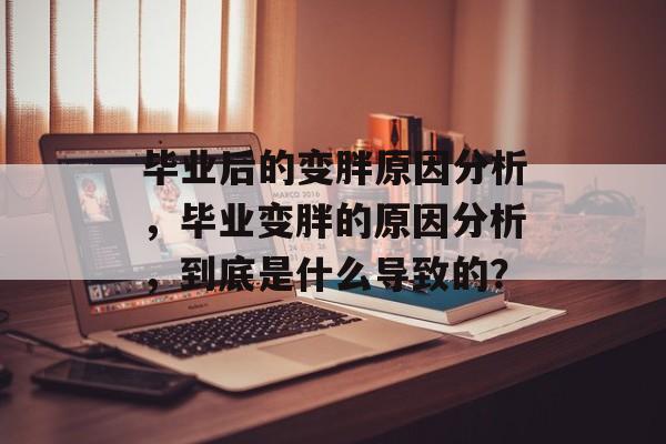 毕业后的变胖原因分析,毕业变胖的原因分析,到底是什么导致的? 毕业后的变胖原因分析,毕业变胖的原因分析,到底是什么导致的?