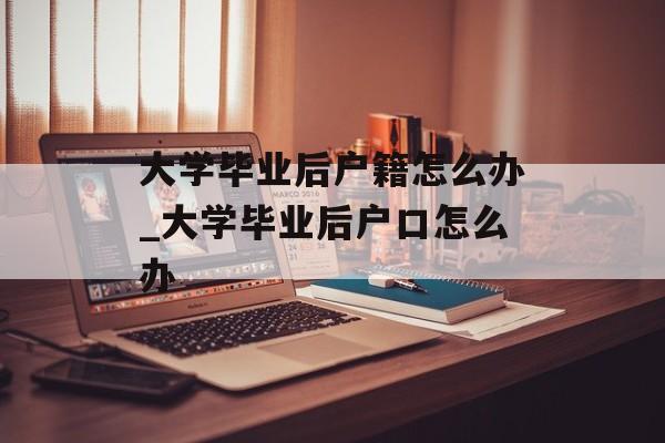 大学毕业后户籍怎么办_大学毕业后户口怎么办