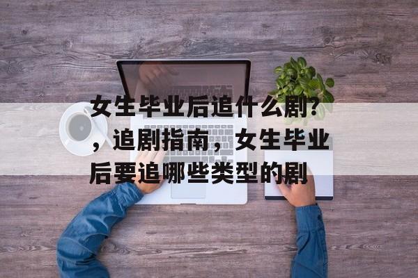 女生毕业后追什么剧?,追剧指南,女生毕业后要追哪些类型的剧 女生毕业后追什么剧?,追剧指南,女生毕业后要追哪些类型的剧