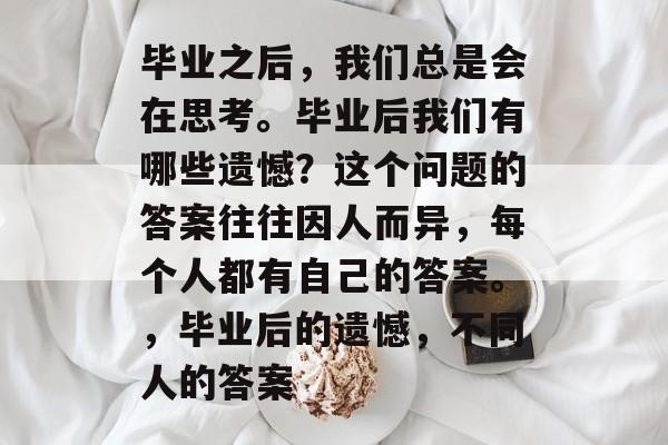 毕业之后,我们总是会在思考。毕业后我们有哪些遗憾?这个问题的答案往往因人而异,每个人都有自己的答案。,毕业后的遗憾,不同人的答案 毕业之后,我们总是会在思考。毕业后我们有哪些遗憾?这个问题的答案往往因人而异,每个人都有自己的答案。,毕业后的遗憾,不同人的答案