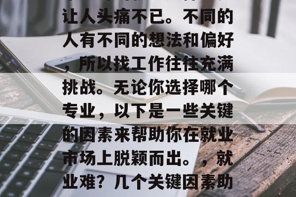 毕业时的就业选择总是让人头痛不已。不同的人有不同的想法和偏好,所以找工作往往充满挑战。无论你选择哪个专业,以下是一些关键的因素来帮助你在就业市场上脱颖而出。,就业难?几个关键因素助你脱颖而出! 毕业时的就业选择总是让人头痛不已。不同的人有不同的想法和偏好,所以找工作往往充满挑战。无论你选择哪个专业,以下是一些关键的因素来帮助你在就业市场上脱颖而出。,就业难?几个关键因素助你脱颖而出!