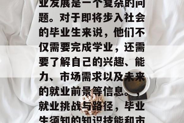 毕业后的就业选择和职业发展是一个复杂的问题。对于即将步入社会的毕业生来说,他们不仅需要完成学业,还需要了解自己的兴趣、能力、市场需求以及未来的就业前景等信息。,就业挑战与路径,毕业生须知的知识技能和市场前景分析 毕业后的就业选择和职业发展是一个复杂的问题。对于即将步入社会的毕业生来说,他们不仅需要完成学业,还需要了解自己的兴趣、能力、市场需求以及未来的就业前景等信息。,就业挑战与路径,毕业生须知的知识技能和市场前景分析