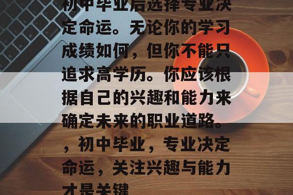 初中毕业后选择专业决定命运。无论你的学习成绩如何，但你不能只追求高学历。你应该根据自己的兴趣和能力来确定未来的职业道路。，初中毕业，专业决定命运，关注兴趣与能力才是关键