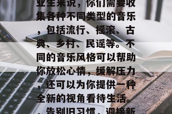 毕业意味着一个新的开始和新的挑战，作为毕业生来说，你们需要收集各种不同类型的音乐，包括流行、摇滚、古典、乡村、民谣等。不同的音乐风格可以帮助你放松心情，缓解压力，还可以为你提供一种全新的视角看待生活。，告别旧习惯，迎接新生活，各类音乐风格的解读与帮助
