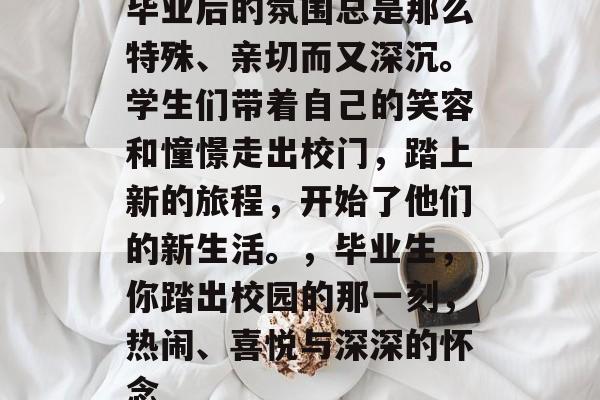 毕业后的氛围总是那么特殊、亲切而又深沉。学生们带着自己的笑容和憧憬走出校门，踏上新的旅程，开始了他们的新生活。，毕业生，你踏出校园的那一刻，热闹、喜悦与深深的怀念