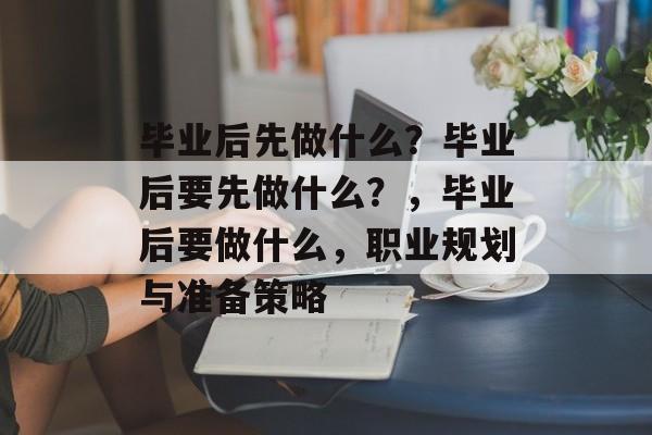毕业后先做什么?毕业后要先做什么?,毕业后要做什么,职业规划与准备策略 毕业后先做什么?毕业后要先做什么?,毕业后要做什么,职业规划与准备策略