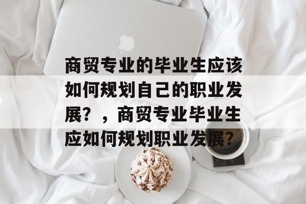 商贸专业的毕业生应该如何规划自己的职业发展？，商贸专业毕业生应如何规划职业发展？