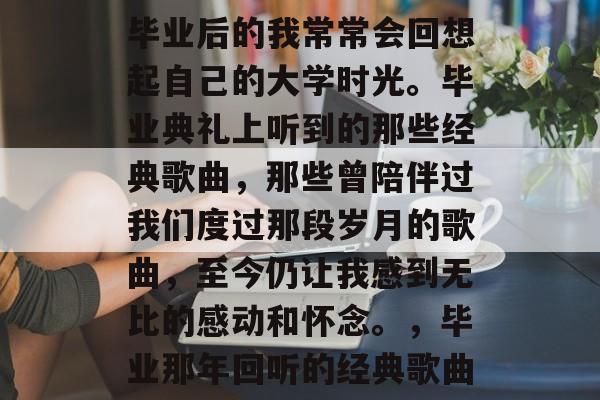 毕业后的我常常会回想起自己的大学时光。毕业典礼上听到的那些经典歌曲,那些曾陪伴过我们度过那段岁月的歌曲,至今仍让我感到无比的感动和怀念。,毕业那年回听的经典歌曲 毕业后的我常常会回想起自己的大学时光。毕业典礼上听到的那些经典歌曲,那些曾陪伴过我们度过那段岁月的歌曲,至今仍让我感到无比的感动和怀念。,毕业那年回听的经典歌曲