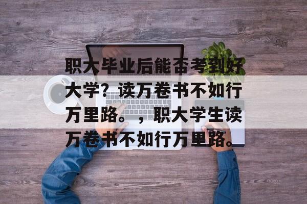 职大毕业后能否考到好大学?读万卷书不如行万里路。,职大学生读万卷书不如行万里路。 职大毕业后能否考到好大学?读万卷书不如行万里路。,职大学生读万卷书不如行万里路。