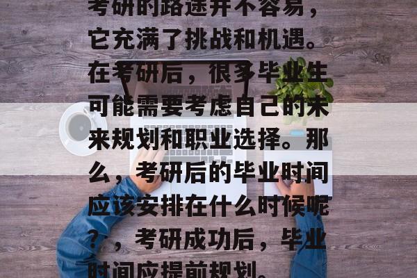 考研的路途并不容易,它充满了挑战和机遇。在考研后,很多毕业生可能需要考虑自己的未来规划和职业选择。那么,考研后的毕业时间应该安排在什么时候呢?,考研成功后,毕业时间应提前规划。 考研的路途并不容易,它充满了挑战和机遇。在考研后,很多毕业生可能需要考虑自己的未来规划和职业选择。那么,考研后的毕业时间应该安排在什么时候呢?,考研成功后,毕业时间应提前规划。