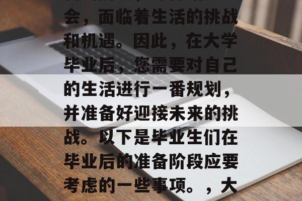 毕业后,您已经步入了新的阶段,即将踏入社会,面临着生活的挑战和机遇。因此,在大学毕业后,您需要对自己的生活进行一番规划,并准备好迎接未来的挑战。以下是毕业生们在毕业后的准备阶段应要考虑的一些事项。,大学毕业,您的规划之路就此启程! 毕业后,您已经步入了新的阶段,即将踏入社会,面临着生活的挑战和机遇。因此,在大学毕业后,您需要对自己的生活进行一番规划,并准备好迎接未来的挑战。以下是毕业生们在毕业后的准备阶段应要考虑的一些事项。,大学毕业,您的规划之路就此启程!