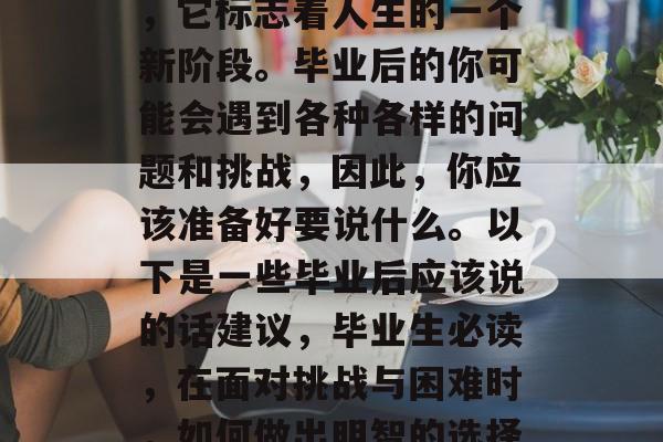 毕业是一个重要的决定，它标志着人生的一个新阶段。毕业后的你可能会遇到各种各样的问题和挑战，因此，你应该准备好要说什么。以下是一些毕业后应该说的话建议，毕业生必读，在面对挑战与困难时，如何做出明智的选择？