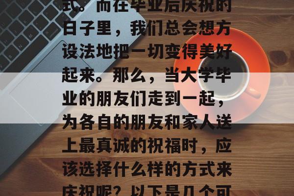 毕业的喜悦与期待,对于很多人来说,往往伴随着一系列的告别和仪式。而在毕业后庆祝的日子里,我们总会想方设法地把一切变得美好起来。那么,当大学毕业的朋友们走到一起,为各自的朋友和家人送上最真诚的祝福时,应该选择什么样的方式来庆祝呢?以下是几个可能的选择。,告别后的新旅程,如何让欢乐时刻更加难忘 毕业的喜悦与期待,对于很多人来说,往往伴随着一系列的告别和仪式。而在毕业后庆祝的日子里,我们总会想方设法地把一切变得美好起来。那么,当大学毕业的朋友们走到一起,为各自的朋友和家人送上最真诚的祝福时,应该选择什么样的方式来庆祝呢?以下是几个可能的选择。,告别后的新旅程,如何让欢乐时刻更加难忘