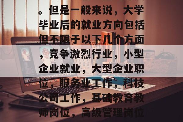毕业后可以做些什么?这是一个永恒的问题,不同的人有不同的答案。但是一般来说,大学毕业后的就业方向包括但不限于以下几个方面,竞争激烈行业,小型企业就业,大型企业职位,服务业工作,科技公司工作,基础教育教师岗位,高级管理岗位,教育领域,创业项目运营,10. 国际化视野的工作 毕业后可以做些什么?这是一个永恒的问题,不同的人有不同的答案。但是一般来说,大学毕业后的就业方向包括但不限于以下几个方面,竞争激烈行业,小型企业就业,大型企业职位,服务业工作,科技公司工作,基础教育教师岗位,高级管理岗位,教育领域,创业项目运营,10. 国际化视野的工作
