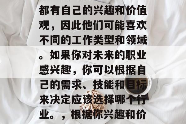 毕业后的职业选择是一个重要的问题。每个人都有自己的兴趣和价值观,因此他们可能喜欢不同的工作类型和领域。如果你对未来的职业感兴趣,你可以根据自己的需求、技能和目标来决定应该选择哪个行业。,根据你兴趣和价值选择职业,未来应考虑的几个关键因素 毕业后的职业选择是一个重要的问题。每个人都有自己的兴趣和价值观,因此他们可能喜欢不同的工作类型和领域。如果你对未来的职业感兴趣,你可以根据自己的需求、技能和目标来决定应该选择哪个行业。,根据你兴趣和价值选择职业,未来应考虑的几个关键因素