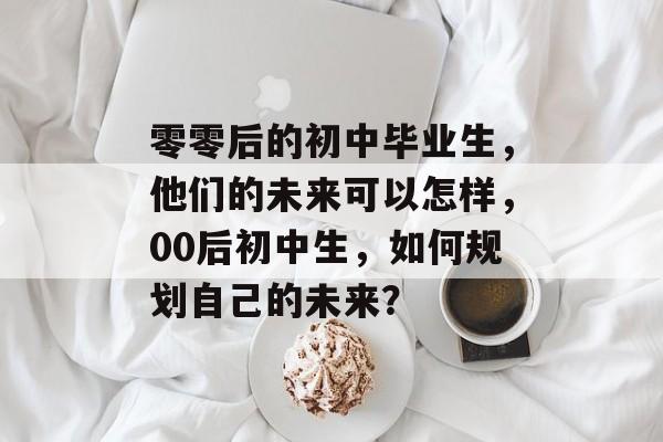 零零后的初中毕业生,他们的未来可以怎样,00后初中生,如何规划自己的未来? 零零后的初中毕业生,他们的未来可以怎样,00后初中生,如何规划自己的未来?