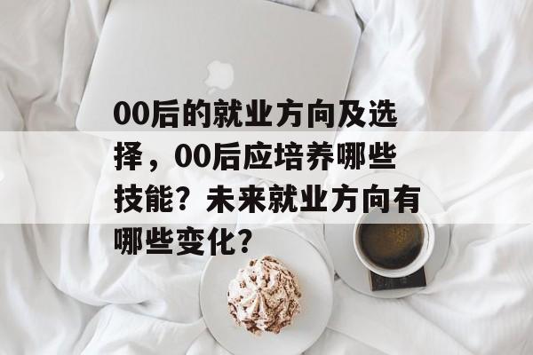 00后的就业方向及选择，00后应培养哪些技能？未来就业方向有哪些变化？