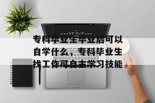 专科毕业生毕业后可以自学什么,专科毕业生找工作可自主学习技能 专科毕业生毕业后可以自学什么,专科毕业生找工作可自主学习技能