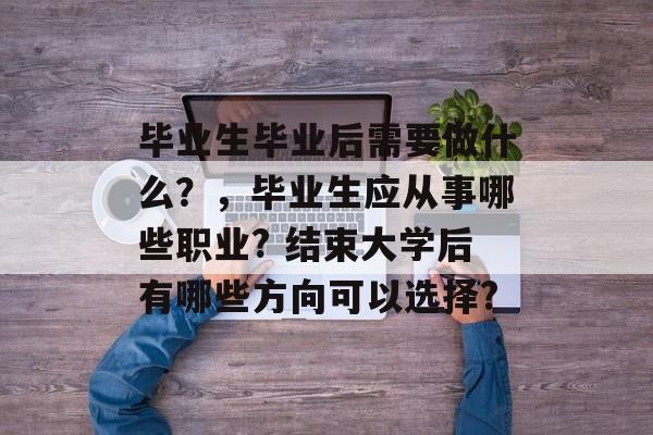 毕业生毕业后需要做什么?,毕业生应从事哪些职业? 结束大学后有哪些方向可以选择? 毕业生毕业后需要做什么?,毕业生应从事哪些职业? 结束大学后有哪些方向可以选择?