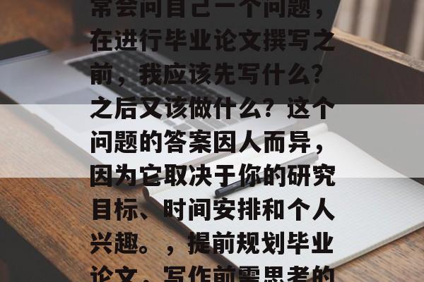 在写作过程中,我们通常会问自己一个问题,在进行毕业论文撰写之前,我应该先写什么?之后又该做什么?这个问题的答案因人而异,因为它取决于你的研究目标、时间安排和个人兴趣。,提前规划毕业论文,写作前需思考的问题与步骤 在写作过程中,我们通常会问自己一个问题,在进行毕业论文撰写之前,我应该先写什么?之后又该做什么?这个问题的答案因人而异,因为它取决于你的研究目标、时间安排和个人兴趣。,提前规划毕业论文,写作前需思考的问题与步骤