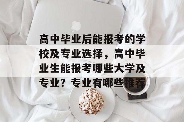 高中毕业后能报考的学校及专业选择,高中毕业生能报考哪些大学及专业?专业有哪些推荐 高中毕业后能报考的学校及专业选择,高中毕业生能报考哪些大学及专业?专业有哪些推荐