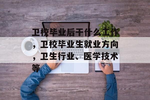 卫校毕业后干什么工作，卫校毕业生就业方向，卫生行业、医学技术等