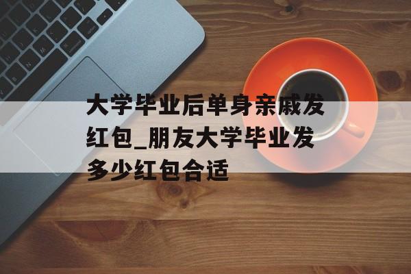 大学毕业后单身亲戚发红包_朋友大学毕业发多少红包合适 大学毕业后单身亲戚发红包_朋友大学毕业发多少红包合适