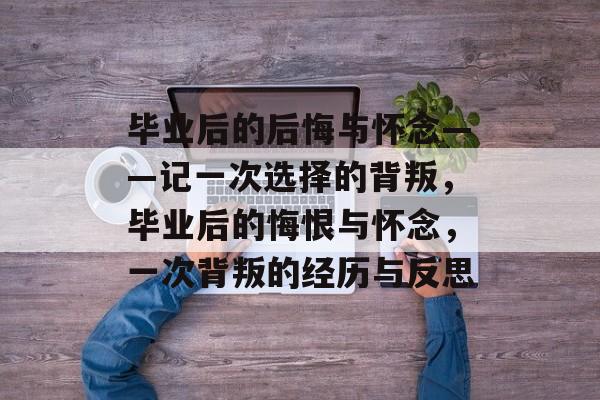 毕业后的后悔与怀念——记一次选择的背叛,毕业后的悔恨与怀念,一次背叛的经历与反思 毕业后的后悔与怀念——记一次选择的背叛,毕业后的悔恨与怀念,一次背叛的经历与反思