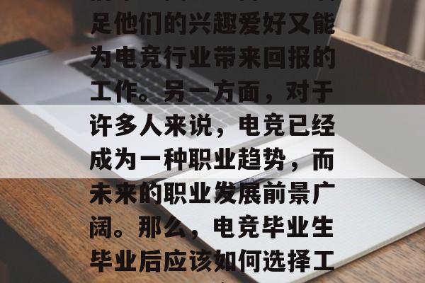 电竞爱好者在毕业后的就业选择中往往充满好奇和期望。一方面,他们希望找到一份既能满足他们的兴趣爱好又能为电竞行业带来回报的工作。另一方面,对于许多人来说,电竞已经成为一种职业趋势,而未来的职业发展前景广阔。那么,电竞毕业生毕业后应该如何选择工作呢?,电竞爱好者应关注电竞职业发展趋势,结合自己的兴趣爱好做出决定 电竞爱好者在毕业后的就业选择中往往充满好奇和期望。一方面,他们希望找到一份既能满足他们的兴趣爱好又能为电竞行业带来回报的工作。另一方面,对于许多人来说,电竞已经成为一种职业趋势,而未来的职业发展前景广阔。那么,电竞毕业生毕业后应该如何选择工作呢?,电竞爱好者应关注电竞职业发展趋势,结合自己的兴趣爱好做出决定