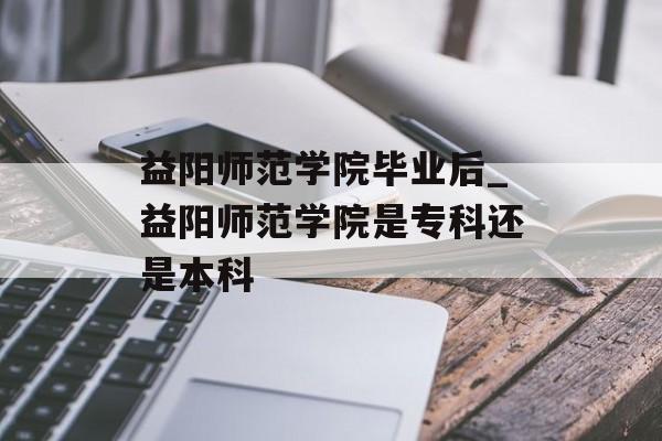 益阳师范学院毕业后_益阳师范学院是专科还是本科