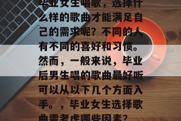 毕业女生唱歌，选择什么样的歌曲才能满足自己的需求呢？不同的人有不同的喜好和习惯。然而，一般来说，毕业后男生唱的歌曲最好听可以从以下几个方面入手。，毕业女生选择歌曲需考虑哪些因素？