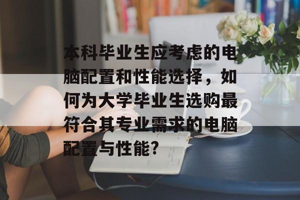 本科毕业生应考虑的电脑配置和性能选择，如何为大学毕业生选购最符合其专业需求的电脑配置与性能?