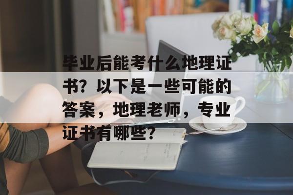 毕业后能考什么地理证书？以下是一些可能的答案，地理老师，专业证书有哪些？