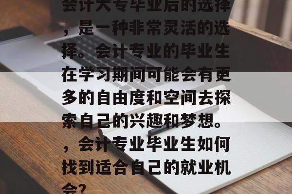 会计大专毕业后的选择，是一种非常灵活的选择。会计专业的毕业生在学习期间可能会有更多的自由度和空间去探索自己的兴趣和梦想。，会计专业毕业生如何找到适合自己的就业机会？