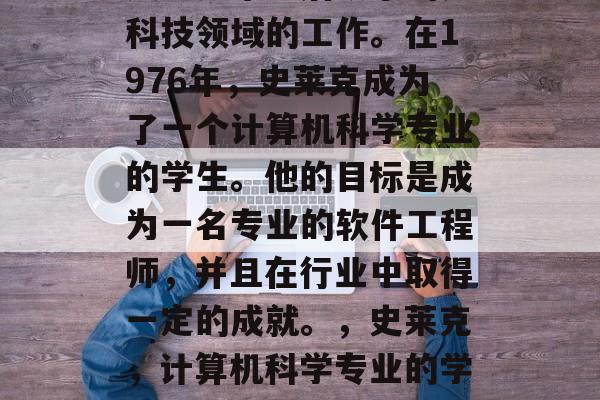史莱克毕业后从事的是科技领域的工作。在1976年,史莱克成为了一个计算机科学专业的学生。他的目标是成为一名专业的软件工程师,并且在行业中取得一定的成就。,史莱克,计算机科学专业的学生转型为软件工程师 史莱克毕业后从事的是科技领域的工作。在1976年,史莱克成为了一个计算机科学专业的学生。他的目标是成为一名专业的软件工程师,并且在行业中取得一定的成就。,史莱克,计算机科学专业的学生转型为软件工程师